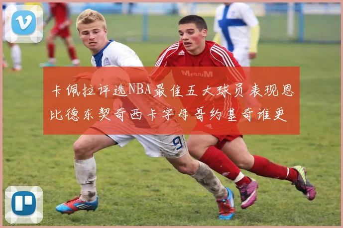 卡佩拉评选NBA最佳五大球员表现恩比德东契奇西卡字母哥约基奇谁更出色