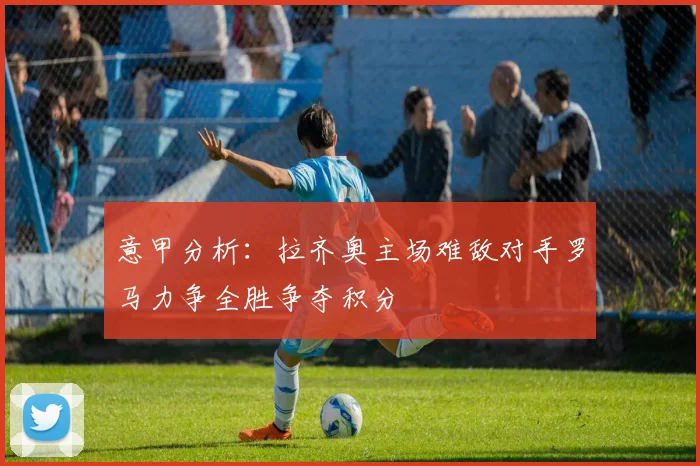 意甲分析：拉齐奥主场难敌对手罗马力争全胜争夺积分