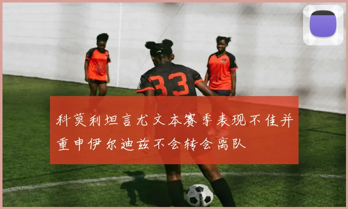科莫利坦言尤文本赛季表现不佳并重申伊尔迪兹不会转会离队