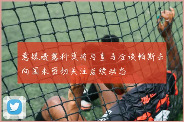 意媒透露科莫将与皇马洽谈帕斯去向国米密切关注后续动态