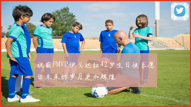 祝前FMVP伊戈达拉42岁生日快乐愿你未来的岁月更加辉煌