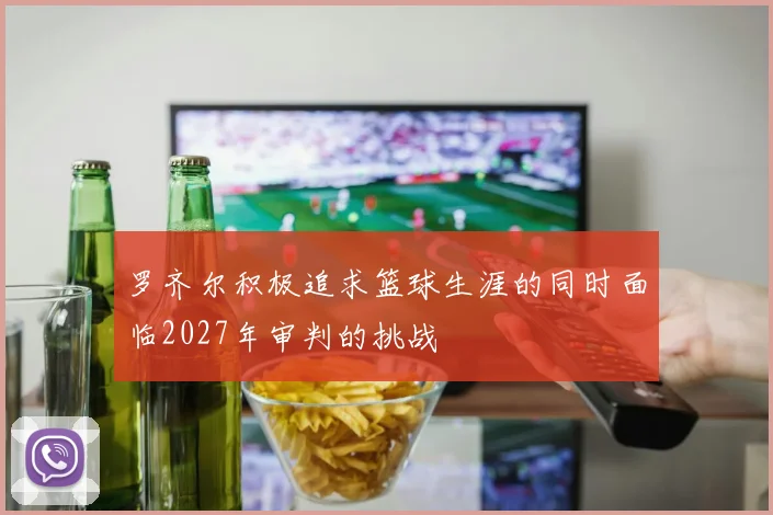 罗齐尔积极追求篮球生涯的同时面临2027年审判的挑战