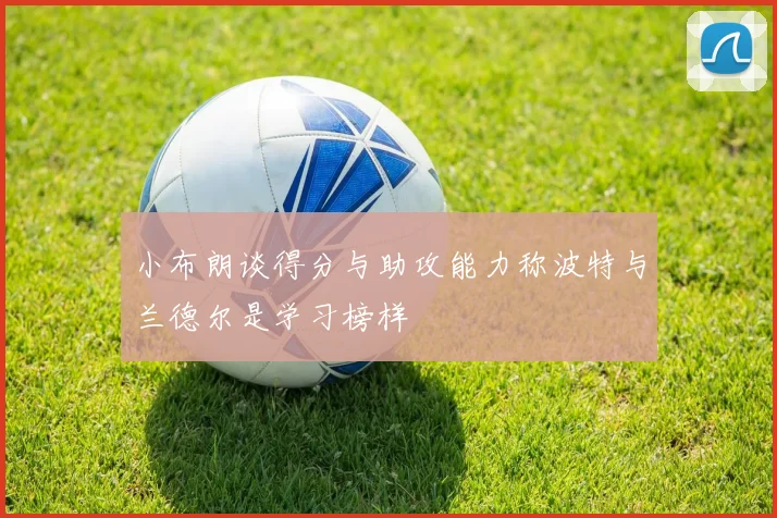 小布朗谈得分与助攻能力称波特与兰德尔是学习榜样