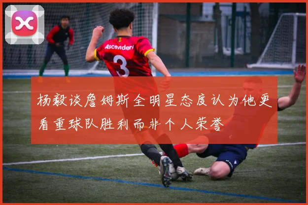 杨毅谈詹姆斯全明星态度认为他更看重球队胜利而非个人荣誉