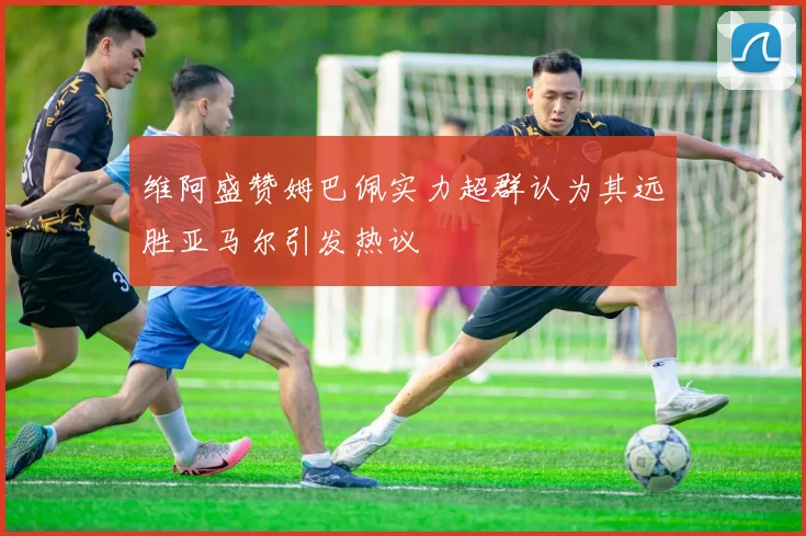 维阿盛赞姆巴佩实力超群认为其远胜亚马尔引发热议