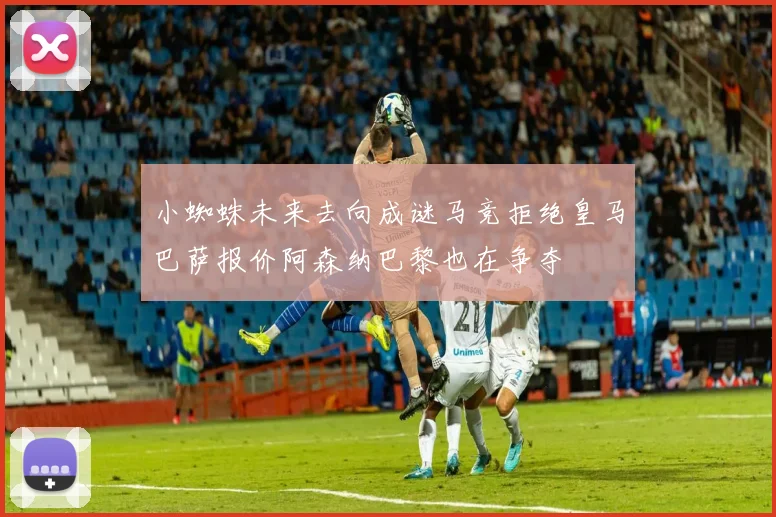 小蜘蛛未来去向成谜马竞拒绝皇马巴萨报价阿森纳巴黎也在争夺