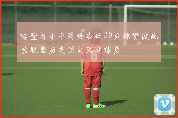 哈登与小卡同场各砍30分称赞彼此为联盟历史顶尖天才球员