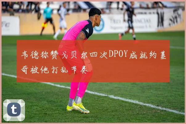 韦德称赞戈贝尔四次DPOY成就约基奇被他打乱节奏