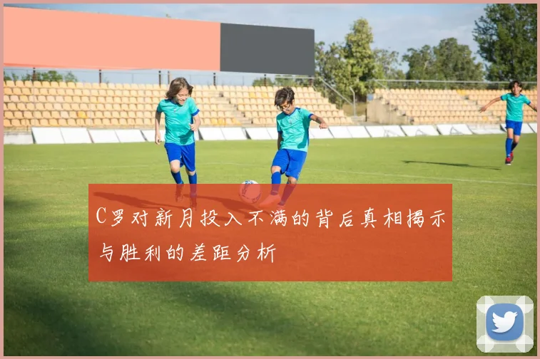 C罗对新月投入不满的背后真相揭示与胜利的差距分析
