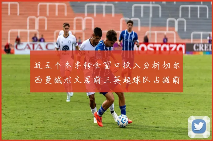 近五个冬季转会窗口投入分析切尔西曼城尤文居前三英超球队占据前十五名中的七席