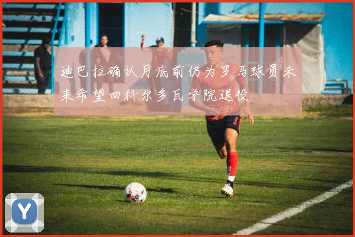 迪巴拉确认月底前仍为罗马球员未来希望回科尔多瓦学院退役