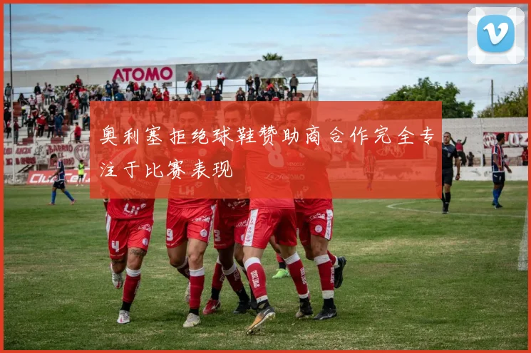 奥利塞拒绝球鞋赞助商合作完全专注于比赛表现