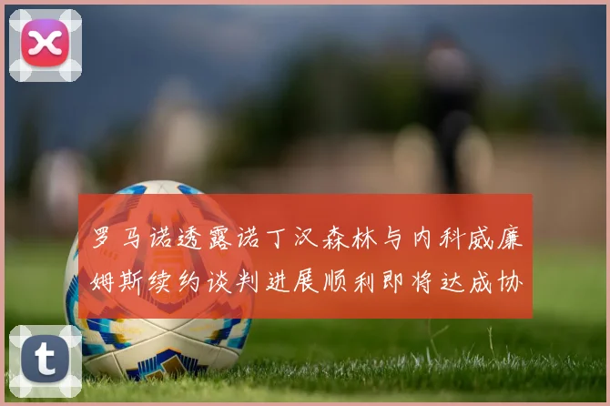 罗马诺透露诺丁汉森林与内科威廉姆斯续约谈判进展顺利即将达成协议