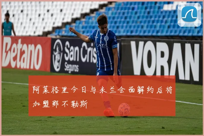 阿莱格里今日与米兰会面解约后将加盟那不勒斯